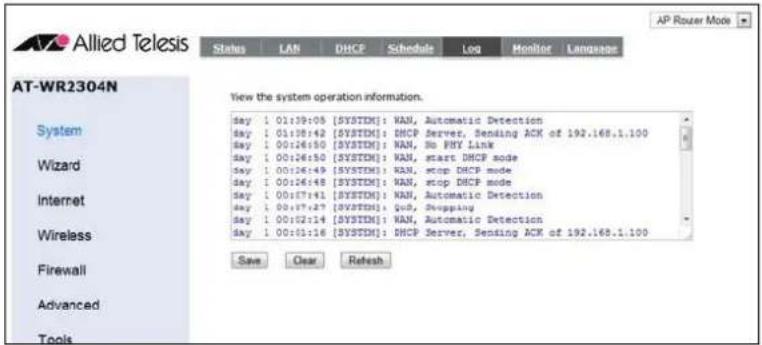 AT-WR2304N View the system operation information. Day 1 01:39:08 [SYSTDM]: WAN, Automatic Detection Day 1 01:38:42 [SYSTDM]: DHCP Server, Sending ACK of 192.168.1.100 Day 1 00:26:50 [SYSTDM]: WAN, No PHY Link Day 1 00:26:50 [SYSTDM]: WAN, start DHCP mode Day 1 00:26:49 [SYSTDM]: WAN, stop DHCP mode Day 1 00:26:48 [SYSTDM]: WAN, stop DHCP mode Day 1 00:17:41 [SYSTDM]: WAN, Automatic Detection Day 1 00:17:27 [SYSTDM]: QoS, Shipping Day 1 00:02:14 [SYSTDM]: WAN, Automatic Detection Day 1 00:01:16 [SYSTDM]: DHCP Server, Sending ACK of 192.168.1.100 Save Clear Refresh