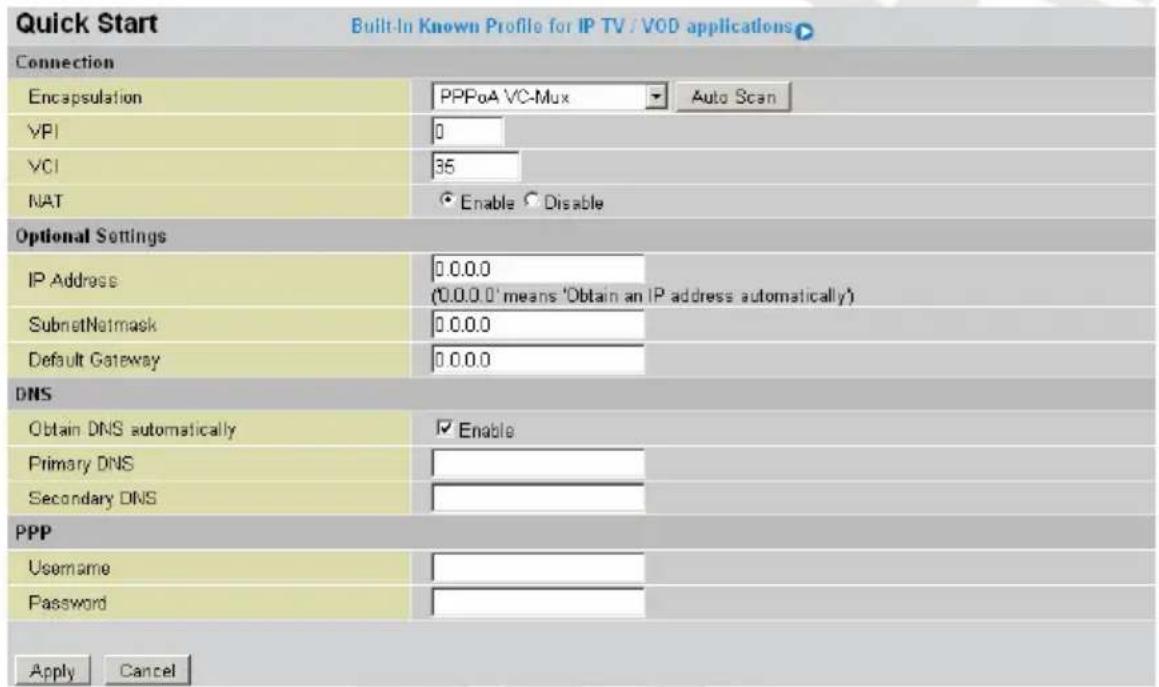 Quick Start Built-In Known Profile for IP TV / VOD applications Connection Encapsulation PPPoA VC-Mux Auto Scan VPI 0 VCI 35 NAT Enable Disable Optional Settings IP Address 0.0.0.0 (0.0.0.0 'means 'Obtain an IP address automatically') SubnetNatmask 0.0.0.0 Default Gateway 0.0.0.0 DNS Obtain DNS automatically Enable Primary DNS Secondary DNS PPP Username Password Apply Cancel