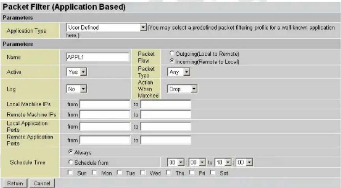 Packet Filter (Application Based) Parameters Application Type User Defined ▼(You may select a predefined packet filtering profile for a well-known application here.) Parameters Name APPL1 Packet Flow Outgoing(Local to Remote) Incoming(Remote to Local) Active Yes ▼ Packet Type Any Log No ▼ Action When Matched Drop Local Machine IPs from to Remote Machine IPs from to Local Application Ports from to Remote Application Ports from to Schedule Time Always Schedule from 08 : 00 to 18 : 00 Sun Mon Tue Wed Thu Fri Sat Return Cancel