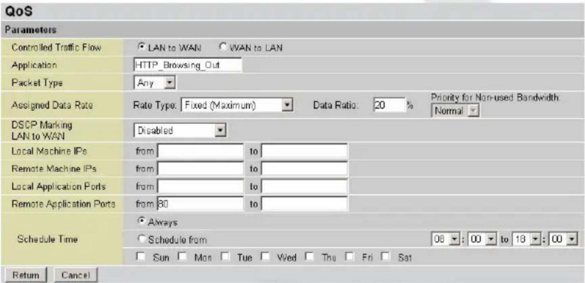 QoS Parameters Controlled Traffic Flow LAN to WAN VAN to LAN Application HTTP_Browsing_Out Packet Type Any Assigned Data Rate Rate Type: Fixed (Maximum) Data Ratio: 20 % Priority for Non-used Bandwidth Normal DSCP Marking LAN to WAN Disabled Local Machine IPs from to Remote Machine IPs from to Local Application Ports from to Remote Application Ports from 80 to Schedule Time Always Schedule from 06 : 00 to 18 : 00 Sun Mon Tue Wed Thu Fri Sat Return Cancel