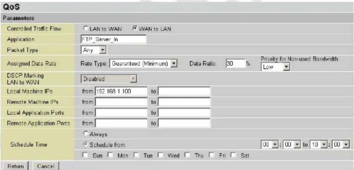 QoS Parameters Controlled Traffic Flow ○ LAN to WAN ○ WAN to LAN Application FTP_Server_In Packet Type Any Assigned Data Rate Rate Type: Guaranteed (Minimum) ▼ Data Ratio: 30 % Priority for Non-used Bandwidth LAN to WAN DSCP Marking Disabled Local Machine IPs from 192 168 1 100 to Remote Machine IPs from to Local Application Ports from to Remote Application Ports from to Schedule Time ○ Always ○ Schedule from 08 : 00 to 18 : 00 □ Sun □ Mon □ Tue □ Wed □ Thu □ Fri □ Sat Return Cancel