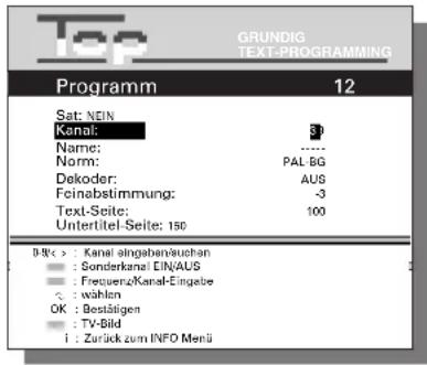 Top GRUNDIG TEXT-PROGRAMMING Programm 12 Sat: NEIN Kanal: 37 Name: ...... Norm: PAL-BG Dekoder: AUS Feinabstimmung: -3 Text-Seite: 100 Untertitel-Seite: 150 Dik< > : Kanal eingabenvauchen : Sonderkanal EIN/AUS : Frequenz/Kanal-Eingabe : wählen OK : Bestätigen : TV-Bild i : Zurück zum INFO Menü