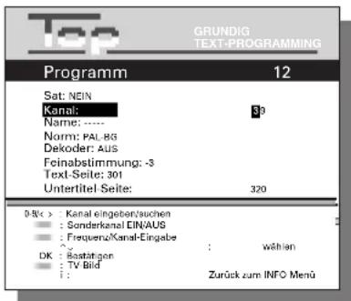 Top GRUNDIG TEXT-PROGRAMMING Programm 12 Sat: NEIN Kanal: 39 Name: ---- Norm: PAL-BG Dekoder: AUS Feinabstimmung: -3 Text-Seite: 301 Untertitel-Seite: 320 0-5k: Kanal eingeben/suchen : wählen : Sonderkanal EINAUS : Frequenz/Kanal-Eingabe : OK: Restätigen : TV Bild : Zurück zum INFO Menü
