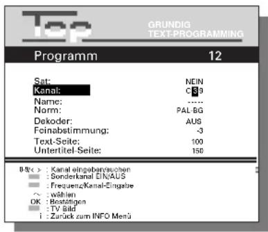 Top GRUNDIG TEXT-PROGRAMMING Programm 12 Sat: NEIN Kanal: C39 Name: ...... Norm: PAL-BG Dekoder: AUS Feinabstimmung: -3 Text-Seite: 100 Untertitel-Seite: 150 B/S/C > : Kanal eingebarenzuuchen ■ : Sonderkanal EINAUS ■ : Frequenz/Kanal-Eingabe ○ : während OK : Bestätigen ■ : TV Bild i : Zurück zum INFO Menü