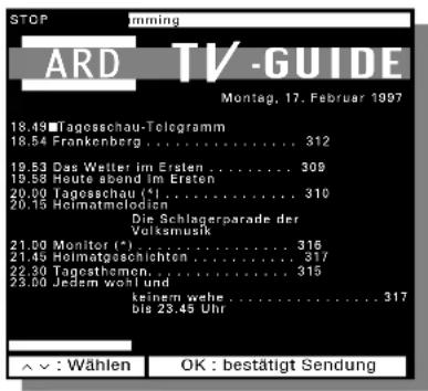 STOP ARD TV-GUIDE Montag, 17. Februar 1997 18.49 Tagosschau-Telegramm 18.54 Frankenberg .... 312 19.53 Das Weiter im Ersten .... 309 19.58 Haute abend Im Ersten 20.00 Tagosschau (*). .... 310 20.15 Helmatomlodien Die Schlagerparade der Volksmusik 21.00 Monitor (*) .... 316 21.45 Helmatoeschichten .... 317 22.30 Tagesthamon .... 315 23.00 Jedem wohl und keinem wehe .... 317 bis 23.45 Uhr ^ - : Wählen OK : bestätigt Sendung