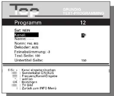 Top GRUNDIG TEXT-PROGRAMMING Programm 12 Sat: NEIN Kanal: 30 Name: ---- Norm: PAL RG Dekoder: AUS Feinabstimmung: -3 Text-Seite: 100 Untertitel-Seite: 150 0-5k > : Kanal eingeben/souchen : Sonderkanal EIN/AUS : Frequenz-Kanal-Eingabe ? wahlen OK : Bestätigen : TV-Bild : Zurück zum INFO Menü