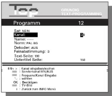 Top GRUNDIG TEXT-PROGRAMMING Programm 12 Sat: NEIN Kanal: 39 Name: ---- Norm: PAL BG Dekoder: AUS Feinabstimmung: 3 Text-Seite: 100 Untertitel-Seite: 158 8 bis > : Kanal eingabenwuchen : Sonderontal EINAUS : Frequenz/Kanal-Eingabe ~ : wählen OK : Bestätigen : TV-Bio : Zurück zum INFO Manü