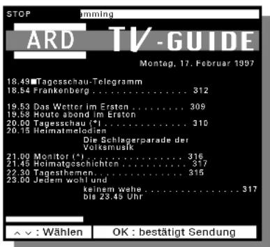 STOP ARD TV-GUIDE Montag, 17. Februar 1997 18.49 Tagosschau-Telegramm .... 312 18.54 Frankenberg .... 309 19.53 Das Wetter im Ersten .... 310 19.58 Houte abond im Ersten .... 310 20.00 Tagesschau (*). .... 310 20.15 Heimatmelodien Die Schlagerparade der Volksmusk 21.00 Monitor (*). .... 316 21.01 Hoimatgeschichten.... 317 22.30 Tagesthemen.... 315 23.00 Jedem wohl und keinem wahe .... 317 bis 23.45 Uhr ^ : Wählen OK : bestätigt Sendung