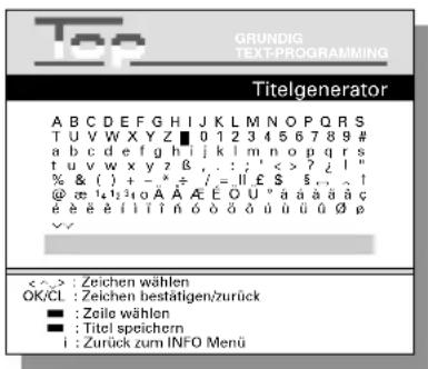 GRUNDIG TEXT-PROGRAMMING Titelgenerator A B C D E F G H I J K L M N O P Q R S T U V W X Y Z ■ 0 1 2 3 4 5 6 7 8 9 # a b c d e f g h i j k l m n o p q r s t u v w x y z B , . : ; ' < ? ? ! " % & ( ) + - * ÷ / = || £ $ . . . ^1 @ ∞ 14 12 10 A A E E O U ° a a a a a ç é è è è il i t í n ó ó ó ó ú ú ú ú Ø ρ ✓✓ < > : Zeichen wählen OK/CL : Zeichen bestätigen/zurück ■ : Zeile wählen ■ : Titel speichern i : Zurück zum INFO Menü