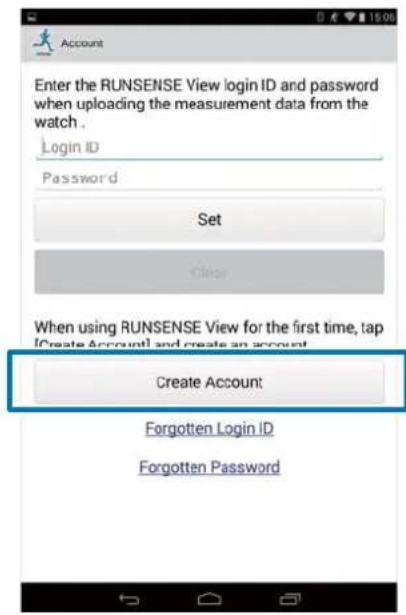 Account Enter the RUNSENSE View login ID and password when uploading the measurement data from the watch . Login ID Password Set Clear When using RUNSENSE View for the first time, tap [Create Account] and create an account. Create Account Forgotten Login ID Forgotten Password