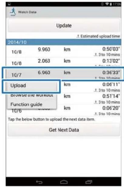 Watch Data Update Estimated upload time 2014/10 10/8 9.960 km 0:50'03" ± 3 to 10 mins 10/8 2.063 km 0:13'02" ± 3 to 10 mins 10/7 6.960 km 0:36'33" ± 3 to 10 mins Upload km 0:06'11" ± 3 to 10 mins Browse the workout km 0:51'14" ± 3 to 10 mins Function guide km 0:06'20" ± 3 to 10 mins 10/6 Tap the below button to upload the next data item. Get Next Data