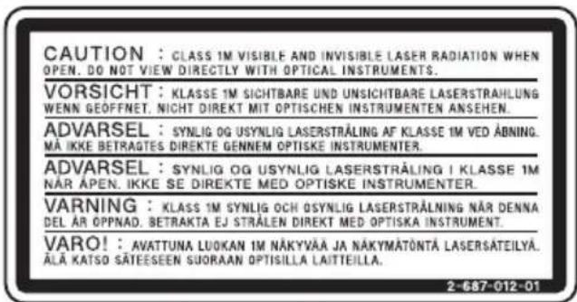 CAUTION : CLASS 1M VISIBLE AND INVISIBLE LASER RADIATION WHEN OPEN. DO NOT VIEW DIRECTLY WITH OPTICAL INSTRUMENTS. VORSICHT : KLASSE 1M SICHTBARE UND UNSICHTBARE LASERSTRAHLUNG WENN GEOFFNET. NICHT DIREKT MIT OPTISCHEN INSTRUMENTEN ANSEHEN. ADVARSEL : SYNLOG OG USYNLIG LASERSTRÄLING AF KLASSE 1M VED ÅBNING. MÄ IKKE BETRAGTES DIREKTE GENNEM OPTISKE INSTRUMENTER. ADVARSEL : SYNLOG OG USYNLIG LASERSTRÄLING I KLASSE 1M NÄR APEN. IKKE SE DIREKTE MED OPTISKE INSTRUMENTER. VARNING : KLAS 1M SYNLOG OCH OSYNLIG LASERSTRÄLNING NÄR DENNA DEL ÄR OPPNAD. BETRAKTA EJ STRÅLEN DIREKT MED OPTISKA INSTRUMENT. VARO! : AVATTUNA LUOKAN 1M NÄKYVÄÄ JA NÄKYMÄTÖNTÄ LASERSÄTEILYA. ÄLÄ KATSO SÄTEESEEN SUORAAN OPTISILLA LAITTEILLA. 2-687-012-01