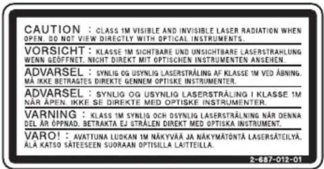 CAUTION : CLASS 1M VISIBLE AND INVISIBLE LASER RADIATION WHEN OPEN. DO NOT VIEW DIRECTLY WITH OPTICAL INSTRUMENTS. VORSICHT : KLASSE 1M SICHTBARE UND UNSICHTBARE LASERSTRAHLUNG WENN GEÖFFNET. NICHT DIREKT MIT OPTISCHEN INSTRUMENTEN ANSEHEN. ADVARSEL : SYNLOG OG USYNLIG LASERSTRÅLING AF KLASSE 1M VED ÅBNING. MÅ IKKE BETRAGTES DIREKTE GENNEM OPTISKE INSTRUMENTER. ADVARSEL : SYNLOG OG USYNLIG LASERSTRÅLING I KLASSE 1M NÄR ÅPEN. IKKE SE DIREKTE MED OPTISKE INSTRUMENTER. VARNING : KLAS 1M SYNLOG OCH OSYNLIG LASERSTRÅLING NÄR DENNA DEL ÅR ÖPPNAD. BETRAKTA EJ STRÅLEN DIREKT MED OPTISKA INSTRUMENT. VARO! : AVATTUNA LUDKAN 1M NÄKYVÄÄ JA NÄKYMÄTÖNTÄ LASERSÄTEILYA. ÄLA KATSO SÄTEESEEN SUORAAN OPTISILLA LAITTEILLA. 2-687-012-01
