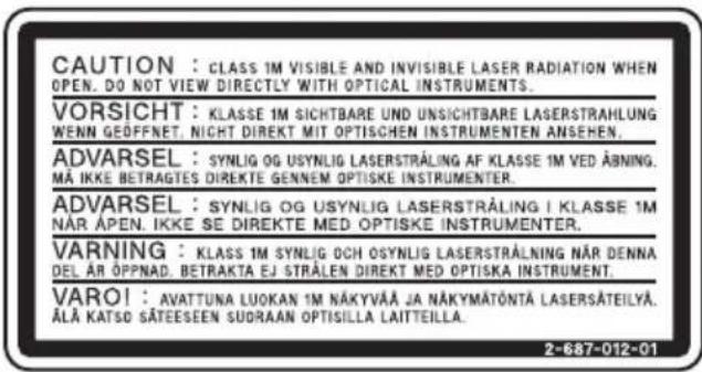 CAUTION : CLASS 1M VISIBLE AND INVISIBLE LASER RADIATION WHEN OPEN. DO NOT VIEW DIRECTLY WITH OPTICAL INSTRUMENTS. VORSICHT : KLASSE 1M SICHTBARE UND UNSICHTBARE LASERSTRAHLUNG WENN GEFFFNET, NICHT DIREKT MIT OPTISCHEN INSTRUMENTEN ANSEHEN. ADVARSEL : SYN LIG OG USYN LIG LASERSTRÅLING AF KLASSE 1M VED ÅBNING. MÅ IKKE BETRAGTES DIREKTE GENNEM OPTISKE INSTRUMENTER. ADVARSEL : SYN LIG OG USYN LIG LASERSTRÅLING I KLASSE 1M NÅR ÅPEN. IKKE SE DIREKTE MED OPTISKE INSTRUMENTER. VARNING : KLASSE 1M SYN LIG OCH OSYN LIG LASERSTRÅLNING NÅR DENNA DEL ÅR ÖPPNAD. BETRAKTA EJ STRÅLEN DIREKT MED OPTISKA INSTRUMENT. VARO! : AVATTUNA LUOKAN 1M NÄKYVÄÄ JA NÄKYMÄTÖNTÄ LASERSÄTEILYÄ. ÄLÄ KATSD SÄTEESEEN SUORAAN OPTISILLA LAITTEILLA. 2-687-012-01