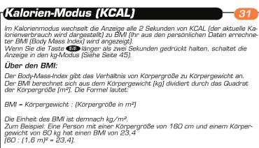 Kalorien-Modus (KCAL) Im Kalorienmodus wechselt die Anzeige alle 2 Sekunden von KCAL (der aktuelle Kalorianverbrauch wird dargestellt) zu BMI (Ihr aus den persönlichen Daten errechneter BMI (Body Mass Index) wird angezeigt). Wenn Sie die Taste 47 länger als zwei Sekunden gedrückt halten, schaltet die Anzeige in den kg-Mixus (Stehe Seite 45). Über den BMI: Der Body-Mass-Index gibt das Verhältnis von Körpergröße zu Körpergewicht an. Der BMI berechnet sich aus dem Körpergewicht [kg] dividert durch das Quadrat der Körpergröße [m²]. Die Formel leuket: BMI = Körpergewicht : (Körpergröße in m²) Die Einheit des BMI ist demnach kg/m². Zum Beispiel: Eine Person mit einer Körpergröße von 160 cm und einem Körpergewicht von 60 kg hat einen BMI von 23,4° [60 : (1,6 m²) = 23,4°.