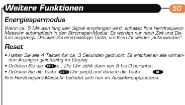 Weitere Funktionen 50 Energiesparmodus Wenn ca. 5 Minuten lang kein Signal empfangen wird, schaltet Ihre Herzfrequenz-Messuhr automatisch in den Stromspan-Modus. Es werden nur noch Zeit und Datum angezeigt. Drucken Sie eine betelbige Taste, um Ihre Uhr wieder „aufzuwecken“. Reset • Halten Sie alle 4 Tauten für ca. 3 Sekunden gedrückt. Es erscheinen alle vorhanden Anzeigen gleichzeitig im Display. • Drücken Sie die 12:30 – Die Uhr zählt dann von 3 bis 0 herunter. • Drücken Sie die Taste (4) (Uhr piept) und danach die Taste 41 Ihre Herzfrequenz-Messuhr befindet sich nun im Auslieferungszustand.