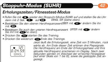 Stoppuhr-Modus (SUHR) Erholungszeitensit/Fitnessstest-Modus • Rufen Sie mit 121 wieder den Stoppuhr-Modus (SUHR) auf und stellen Sie die Uhrdarn mit 2.5 W. • Bestätiggen Sie den oberen Herzfrequenzwert:EBST mit 10 W. anders demin Sie ihn mit 4 W. • Bestätiggen Sie auch den unteren Herzfrequenzwert: UNTSIT mit 10 W. anders demin Sie ihn mit 3 W. anders demin. • Drücken Sie - 121 werte ist Erholungszeit als Ste das Training. • Drücken Sie wiederum Ende des Trainings. Jetzt läuft die Erholungszeit, eine Zeit von 5 Minuten, rückwärts ab. Am Ende dieser Zeit ertönen drei Piessignale. Die Herzfrequenz am Ende der Erholungsphase und ihre aktuelle Herzfrequenz scheinen im Display. Nach zwei Sekunden wird im Wechsel der erreichte Fineslevel auf einen Skala von 1 bis I), sowie die gestoppte Zeit angezeigt.