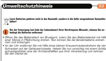 Umweltschutzhinweis 53 Leore Batterien gehören nicht in den Hausmüll, sondern in die dafür vorgesehenen Sammelbehälter! Vor der Entsorgung (am Ende der Lebensdauer) Ihrer Herzfrequenz-Messuhr, müssen Sie unbedingt die Batterien entfernen! • Öffnen Sie das Batterienfach am Brustgurt, indem Sie den Batteriedeckel mit Hilfe einer Münze in Preisrichtung drehen. Nun können Sie die Senderbatterie entnehmen und entsorgen. • An der Uhr entfernen Sie mit Hilfe eines kleinen Kreuzschraubendrehrs die vier Schrauben auf der Gehausersückseite. Hebeln Sie nun vorsichtig mit einem Schlitzschraubendreher eine der Annbandhälften aus ihrer Verankerung und nehmen Sie den Deckel ab.