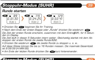 Stoppuhr-Modus (SUHR) 39 Runde starten 89 89 0.01.30 RUN 1 85 719 0.04.25 RUN 2 85 129 0.02.41 RUN 3 Drücken Sie 89 beginnen Sie Ihr Training. Nach dem Ende der ersten Etappe oder „Runde“ drücken Sie wiederum 45. Die Zeit der 1st Runde erscheint, zusammen mit dem Eintrag(UN), für 5 Sekunden im Display. Die Zeit lauf in diesen 5 Sekunden intern weiter. Gleichzeitig startet mit dem Abstoppen der 1st Runde die zweite Runde RUN2. Drücken Sie wiederum 45, die zweite Runde zu stappen u. s. w.. Auf diese Weise können Sie bis zu 16 Runden messen. Die maximale Gesamtzeit ist 9:30:59 (HMM/32). Am Ende der letzten Runde drücken Sie kurz hintreineander. Stoppuhr-Modus (SUHR)