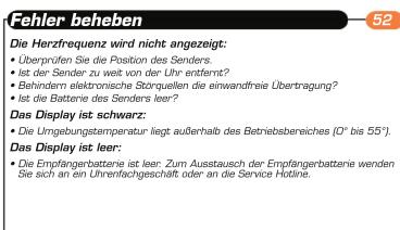 Fehler beheben Die Herzfrequenz wird nicht angezeigt: • Überprüfen Sie die Position des Senders • Ist der Sender zu weit von der Uhr entfernt? • Behindern elektronische Storgellen die einwandfreie Übertragung? • Ist die Batterie des Senders leer? Das Display ist schwarz: • Die Umgebungstemperatur liegt außerhalb des Betriebsbereiches (0° bis 55°). Das Display ist leer: • Die Empfängerbatterie ist leer: Zum Ausstausch der Empfängerbatterie wenden Sie sich an ein Uhrenrfachgeschäft oder an die Service Hotline.
