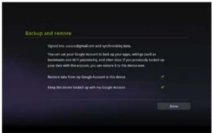 Backup and restore Signed into xxxxxx@gmail.com and synchronizing data. You can use your Google Account to back up your apps, settings (such as bookmarks and WiFi passwords), and other data. If you previously backend up your data with this account, you can restore it to this device now. Restore data from my Google Account to this device ✓ Keep this device backed up with my Google Account ✓ Done