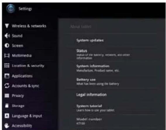 Settings Wireless & networks Sound Screen Multimedia Location & security Applications Accounts & sync Privacy Storage Language & input Accessibility About tablet! System updates Status Status of the battery, network, and other information System information Manufacture, Product name, etc. Battery use What has been using the Battery Legal information System tutorial Learn how to use your tablet Model number 41100