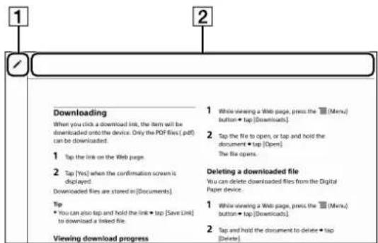 1 2 Downloading When you click a download link, the item will be downloaded onto the device. Only the PDF files (.pdf) can be downloaded. 1 Tap the link on the Web page 2 Tap [Yes] when the confirmation screen is displayed. Downloaded files are stored in [Documents] Tip • You can also tap and hold the link • tap [Save Link] to download a linked file. Viewing download progress 1 While viewing a Web page, press the [Menu] button • tap [Downloads]. 2 Tap the file to open, or tap and hold the document • tap [Open] The file opens. Deleting a downloaded file You can delete downloaded files from the Digital Paper device. 1 While viewing a Web page, press the [Menu] button • tap [Downloads]. 2 Tap and hold the document to delete • tap [Delete]