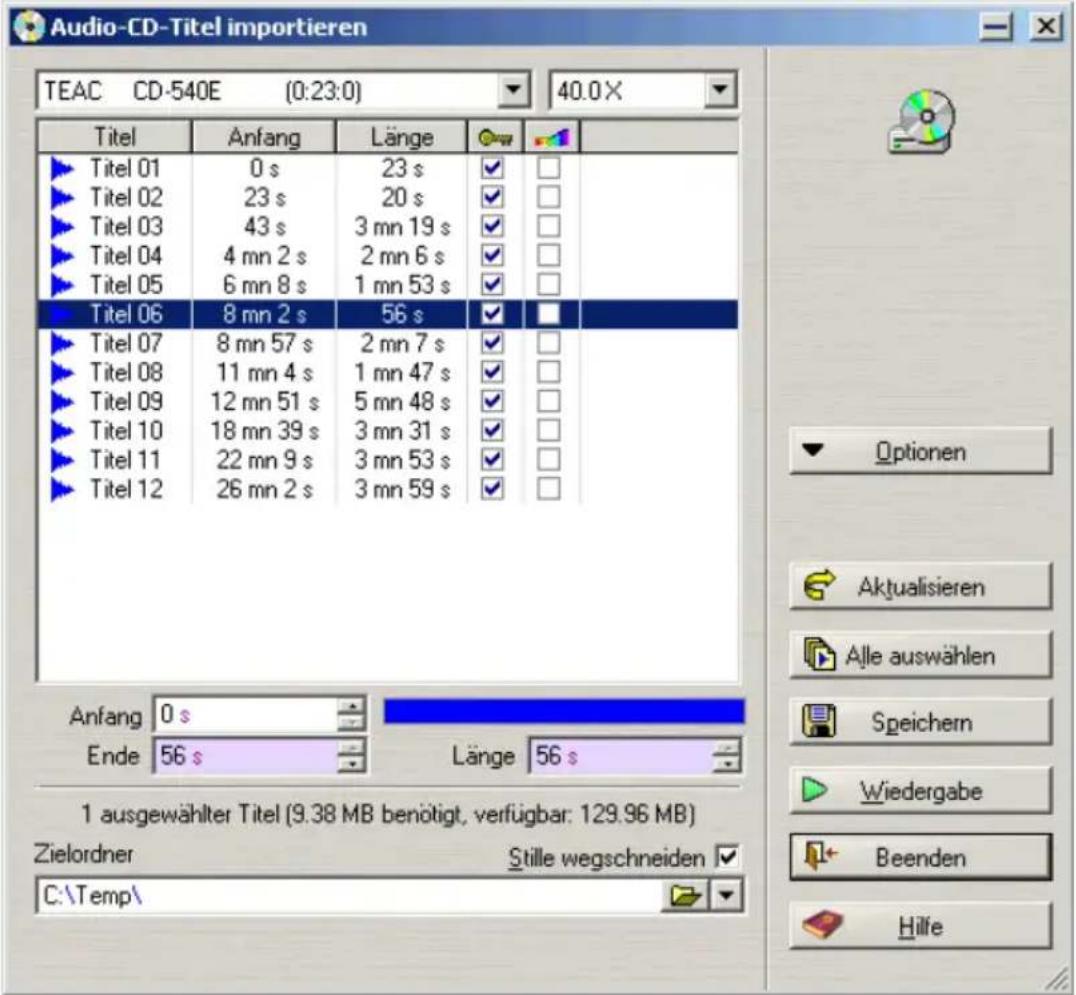 Audio-CD-Titel importieren TEAC CD-540E (0:23:0) 40.0 X Titel Anfang Länge ► Titel 01 0 s 23 s ✓ ✓ ► Titel 02 23 s 20 s ✓ ✓ ► Titel 03 43 s 3 mn 19 s ✓ ✓ ► Titel 04 4 mn 2 s 2 mn 6 s ✓ ✓ ► Titel 05 6 mn 8 s 1 mn 53 s ✓ ✓ ► Titel 06 8 mn 2 s 56 s ✓ ✓ ► Titel 07 8 mn 57 s 2 mn 7 s ✓ ✓ ► Titel 08 11 mn 4 s 1 mn 47 s ✓ ✓ ► Titel 09 12 mn 51 s 5 mn 48 s ✓ ✓ ► Titel 10 18 mn 39 s 3 mn 31 s ✓ ✓ ► Titel 11 22 mn 9 s 3 mn 53 s ✓ ✓ ► Titel 12 26 mn 2 s 3 mn 59 s ✓ ✓ Anfang 0 s Ende 56 s Länge 56 s 1 ausgewählter Titel (9.38 MB benötigt, verfügbar: 129.96 MB) Zielordner Stille wegschneiden ✓ C:\Temp\ Optionen Aktualisieren Alle auswählen Speichern Wiedergabe Beenden Hilfe