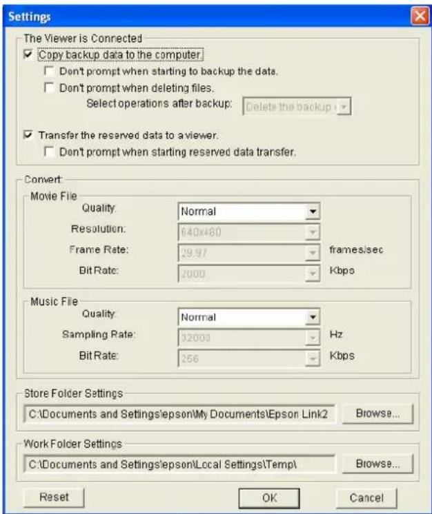 Settings The Viewer is Connected Copy backup data to the computer. Don't prompt when starting to backup the data. Don't prompt when deleting files. Select operations after backup: Delete the backup: Transfer the reserved data to a viewer. Don't prompt when starting reserved data transfer. Convert: Movie File Quality: Normal Resolution: 640x480 Frame Rate: 29.97 frames/sec Bit Rate: 2000 Kbps Music File Quality: Normal Sampling Rate: 32000 Hz Bit Rate: 256 Kbps Store Folder Settings C:\Documents and Settings\epson\My Documents\Epson Link2 Browse... Work Folder Settings C:\Documents and Settings\epson\Local Settings\Temp\ Browse... Reset OK Cancel