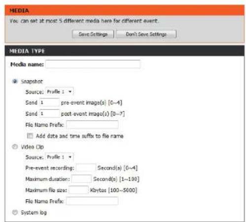 MEDIA You can set at most 5 different media here for different event. Save Settings Don't Save Settings MEDIA TYPE Media name: Snapshot Source: Profile 1 Send 1 pre-event image(s) [0~4] Send 1 post-event image(s) [0~7] File Name Prefix: Add date and time suffix to file name Video Clip Source: Profile 1 Pre-event recording: Second(s) [0~4] Maximum duration: Second(s) [1~190] Maximum file size: Kbytes [100~5000] File Name Prefix: System log