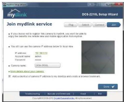 Mydlink Setup Wizard DCS-2210L Setup Wizard Join mydlink service If you choose not to register this camera to mydlink, you won't be able to enjoy the best fits like remote view and mobile application from mydlink. You still can use the camera IP address below for local view IP address: 192.168.9.55 Account name: admin Password: xxxxxx Camera name: DCS-2132L More details about your camera. Add a shortcut of camera IP address to my desktop and create a browser bookmark. Done: Tradewheeling | Manuals and Downloads | About | Exit Copyright © 2009-2015 DcLink Corporation Inc. All rights reserved.