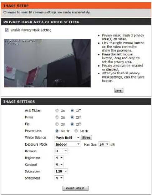 IMAGE SETUP Changes to your IP camera settings are made immediately. PRIVACY MASK AREA OF VIDEO SETTING Enable Privacy Mask Setting Privacy mask mask 3 privacy area(s) on video. Click the right mouse button on the video control to show the poemenu. Press the left mouse button, drag and drop to set the privacy area. Privacy area can be enapied or disabled. After you finish all privacy mask settings, click the Save button. Save IMAGE SETTINGS Anti Flicker On Off Mirror On Off Flip On Off Power Line 60 Hz 50 Hz White Balance Push Hold Save Exposure Mode Indoor Max Gain 24 dB Denoise 0 Brightness 4 Contrast 4 Saturation 120 Sharpness 4 Reset Default