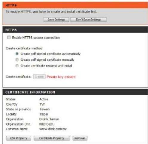HTTPS To enable HTTPS, you have to create and install certificate first. Save Settings Don't Save Settings HTTPS Enable HTTPS secure connection Create certificate method Create self-signed certificate automatically Create self-signed certificate manually Create certificate request and install Create certificate: Create Private key existed CERTIFICATE INFORMATION Status Active Country TW State or province Taiwan Locality Tapel Organization D-Link Taiwan Organization Unit R&D Dept. Common Name www.dink.com.tw CSR Property Certificate Property Remove
