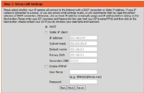 Step 1: Setup LAM Settings Please select whether your IP camera will connect to the Internet with a DHCP connection or Static IP address. If your IP camera is connected to a router, or you are unsure which settings should be valid. To keep the default selection of DHCP connection. Otherwise, click on Static IP add no to manually assign and IP address before clicking on the Next button. Please order your ISP Username and Password in the case that your ISP is using PPP&E and then click on the Next button. Please contact your ISP if you do not know your Username and Password. ● DHCP ○ Static IP Client IP address: 102.168.5.5 Subnet mask: 253.255.255.0 Default router: 102.168.5.1 Primary DNS: 102.168.5.1 Secondary DNS: 93.5.5.0 □ Enable PPP&E User Name: (a.g.: 054321@lanet.net) Password: Back Next Cancel