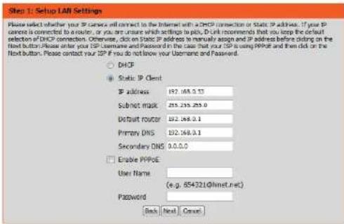 Step 1: Setup LAN Settings Please select whether your IP camera will connect to the Internet with a DHCP connection or Static IP address. If your IP camera is connected to a router, or you are unsure which settings to pick, D-Link recommends that you keep the default selection of DHCP connection. Otherwise, click Static IP address to manually assign and IP address before clicking on the next button. Please enter your ISP Username and Password in the case that your ISP is using PPPut and then click on the Next button. Please contact your ISP if you do not know your Username and Password. DHCF Static IP Client IP address 192.168.0.53 Subnet mask 255.255.253.0 Default router 192.168.0.1 Primary DNS 192.168.0.1 Secondary DNS 0.0.0.0 Enable PPPUE User Name (e.g. 854321@hmet.net) Password Back Next Cancel