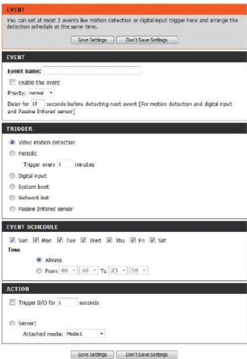 EVENT You can set at most 2 events like motion detection or digital input trigger here and arrange the detection schedule at the same time. Save Settings Don't Save Settings EVENT Event name: Enable this event Priority: normal Delay for 10 seconds before detecting next event [For motion detection and digital input and Passive Infrared sensor] TRIGGER Video motion detection Periodic Trigger every 1 minutes Digital input System boot Network last Passive Infrared sensor EVENT SCHEDULE Sun Mon Tue Wed Thu Fri Sat Time Always From 00 To 23 59 ACTION Trigger D/O for 1 seconds Server1 Attached media: Model1 Save Settings Don't Save Settings