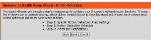 Welcome To D-Link Setup Wizard - Motion Detection This wizard will guide you through a step-by-step process to configure your IP camera's motion detection functions. To setup the IP center (LAN or Internet settings, please click on the Back button to close this wizard and re-open the IP camera Setup wizard. Otherwise click on the Next button to begin. • Step 1: Specify Motion Detection Area Settings • Step 2: Motion Detection Schedule • Step 3: Alert and Notifications Back Next Cancel