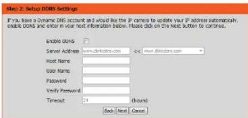 Step 2: Setup DONS Settings If you have a Dynamic DNS account and would like the IP camera to update your IP address automatically, enable DONS and enter in your host information below. Please click on the Next button to continue. Enable DONS Server Address www.dinksters.com << www.dinksters.com Host Name: User Name: Password: Verify Password: Timeout 24 (hours) Back Next Cancel