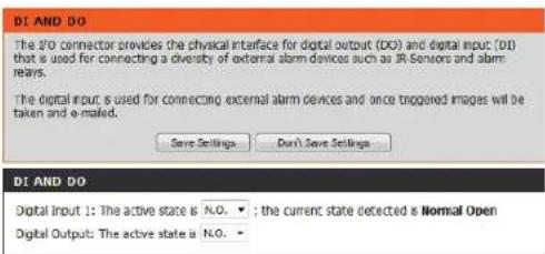 DI AND DO The 1/2 connector provides the physical interface for digital output (DO) and digital input: [01] that is used for connecting a diversity of external alarm devices such as IR-Sensors and alarm reays. The digital input is used for connecting external alarm devices and once triggered images will be taken and e-mailed. Save Settings Don't Save Settings DI AND DO Digital input 1: The active state is N.O. ; the current state detected is Normal Open Digital Output: The active state is N.O.