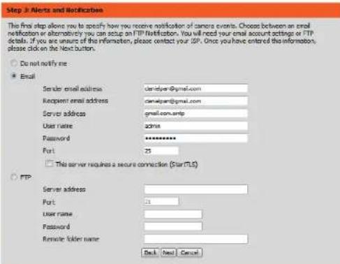 Step 3: Alerts and Notification This final step allows you to specify how you receive notification of camera events. Choose between an email notification or alternatively you can setup on FTP Notification. You will need your email account settings or FTP details. If you are unsure of the information, please contact your ISP. Once you have entered the information, please click on the Next button. Do not notify me Email Sender email address: dml@yer@gmail.com Recipient email address: cml@yer@gmail.com Server address: gmail.com.wtp User name: admin Password: ********** Port: 25 This server requires a secure connection (Star TLS) FTP Server address: Port: 11 User name: Password: Remote folder name: Deck Next Cancel