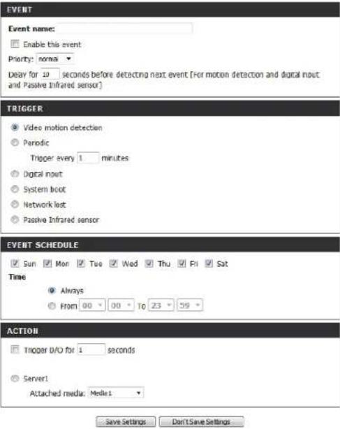 EVENT Event name: Enable this event Priority: normal Delay for 10 seconds before detecting next event [For motion detection and digital nout and Passive Infrared sensor] TRIGGER Video motion detection Periodic Trigger every 1 minutes Digital nout System boot Network lost Passive Infrared sensor EVENT SCHEDULE Sun Mon Tue Wed Thu Fri Sat Time Always From 00 00 To 23 59 ACTION Trigger D/O for 1 seconds Server1 Attached media: Media1 Save Settings Don't Save Settings