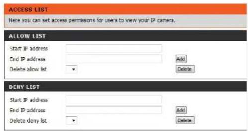 ACCESS LIST Here you can set access permissions for users to view your IP camera. ALLOW LIST Start IP address End IP address Delete allow list Add Delete DENY LIST Start IP address End IP address Delete deny list Add Delete