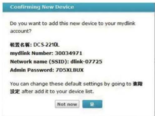 Confirming New Device Do you want to add this new device to your mydlink account? 装置名稱: DCS-2210L mydlink Number: 30034971 Network name (SSID): dlink-07725 Admin Password: 7D5XLBUX You can change these default settings by going to 進階設定 after add it to your device list. Not now 是