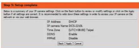 Step 3: Setup complete Below is a summary of your IP camera settings. Click on the Back button to review or modify settings or click on the Apply button if all settings are correct. It is recommended to note down these settings in order to access your IP camera on the network or via your web browser. IP Address DHCP IP camera Name DCS-2210L Time Zone (UTC+08:00) Taipei DONS Enable PPPoE Disable Back Apply Cancel