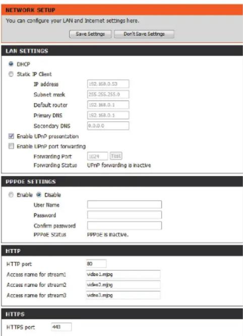 NETWORK SETUP You can configure your LAN and Internet settings here. Save Settings Don't Save Settings LAN SETTINGS DHCP Static IP Client IP address 152.168.0.53 Subnet mask 255.255.255.0 Default router 152.168.0.1 Primary DNS 152.168.0.1 Secondary DNS 0.0.0.0 Enable UPnP presentation Enable UPnP port forwarding Forwarding Port 1024 T88E Forwarding Status UPnP forwarding is inactive PPPOE SETTINGS Enable Disable User Name Password Confirm password PPPOE Status PPPOE is inactive. HTTP HTTP port 80 Access name for stream1 video1.mjpg Access name for stream2 video7.mjpg Access name for stream3 video3.mjpg HTTPS HTTPS port 443