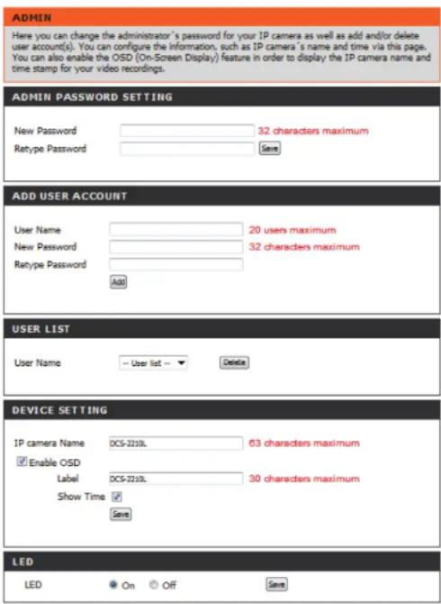 ADMIN Here you can change the administrator's password for your IP camera as well as add and/or delete user account(s). You can configure the information, such as IP camera's name and time via this page. You can also enable the OSD (On-Screen Display) feature in order to display the IP camera name and time stamp for your video recordings. ADMIN PASSWORD SETTING New Password 32 characters maximum Retype Password Save ADD USER ACCOUNT User Name 20 users maximum New Password 32 characters maximum Rtype Password Add USER LIST User Name User list → Delete DEVICE SETTING IP camera Name DCS-2210L 63 characters maximum Enable OSD Label DCS-2210L 30 characters maximum Show Time Save LED LED On Off Save