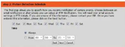 Step 2: Motion Detection Schedule The final step allows you to specify how you receive notification of camera events. Choose between an email notification or alternatively you can setup an FTP Notifications. You will need your email account settings or FTP details. If you are unsure of this information, please contact your ISP. Once you have entered the FTP information, please click on the Next button. Sun Mon Tue Wed Thu Fri Sat Time Always From 00 To 23 59 Back Next Cancel