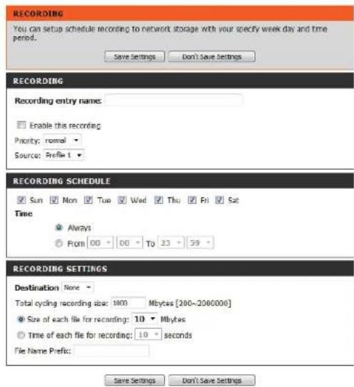 RECORDING You can setup schedule recording to network storage with your specify week day and time period. Save Settings Don't Save Settings RECORDING Recording entry name: Enable this recording Priority: normal Source: Profile 1 RECORDING SCHEDULE Sun Mon Tue Wed Thu Fri Sat Time Always From 00 00 To 23 59 RECORDING SETTINGS Destination None Total cycling recording size: 1000 Mbytes [200~2060000] Size of each file for recording: 10 Mbytes Time of each file for recording: 10 seconds File Name Prefix: Save Settings Don't Save Settings
