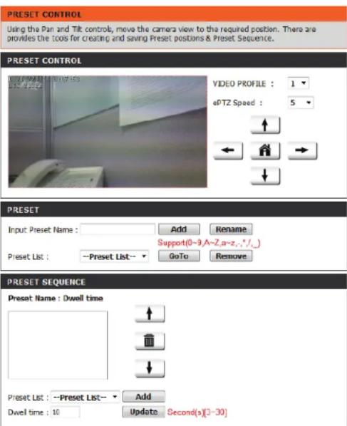 PRESET CONTROL Using the Pan and Tilt controls, move the camera view to the required position. There are provides the tools for creating and saving Preset positions & Preset Sequence. PRESET CONTROL VIDEO PROFILE : 1 ePTZ Speed : 5 ↑ ← → ↓ PRESET Input Preset Name : Add Rename Support(0-9,A-Z,a-z,-,*/_) Preset List : -Preset List - GoTo Remove PRESET SEQUENCE Preset Name : Dwell time ↑ ↓ Preset List : -Preset List - Add Dwell time : 10 Update Second(×)[3-30]