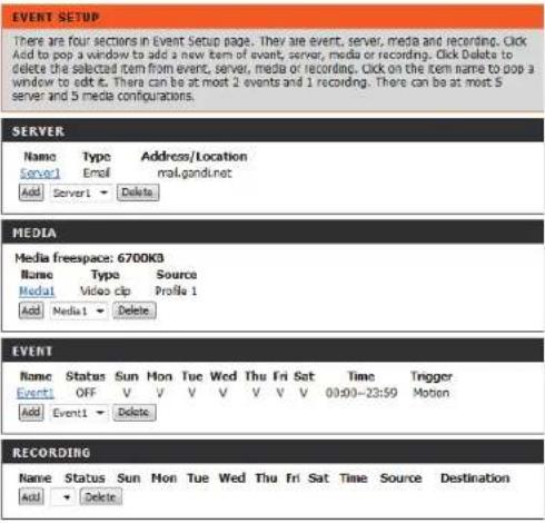 EVENT SETUP There are four sections in Event Setup page. They are event, server, media and recording. Click Add to pop a window to add a new item of event, server, media or recording. Click Delete to delete the selected item from event, server, media or recording. Click on the item name to pop a window to edit it. There can be at most 2 events and 1 recording. There can be at most 5 server and 5 media configurations. SERVER Name Type Address/Location Server1 Email mail.gand.net Add Server1 Delete MEDIA Media freespace: 6700K3 Name Type Source Medal1 Video clip Profile 1 Add Media1 Delete EVENT Name Status Sun Mon Tue Wed Thu Fri Sat Time Trigger Event1 OFF V V V V V V V 00:00-23:59 Motion Add Event1 Delete RECORDING Name Status Sun Mon Tue Wed Thu Fri Sat Time Source Destination Add Delete